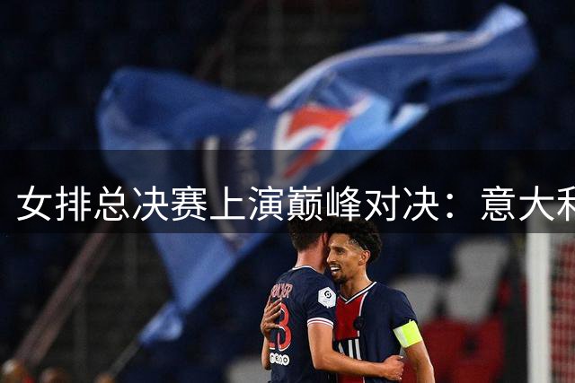 女排总决赛上演巅峰对决：意大利横扫荷兰 巴西力克日本晋级四强
